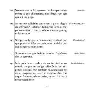 Nos momentos felizes o meu amigo aparece so-                   Demétrio
     mente se eu o chamar; mas nos tristes, vem sem
     que eu lhe peça.

 ' As pessoas solitárias conhecem a plena alegria Willa Sibert Cather
     da amizade. Os demais têm a sua família; mas
     para o solitário e para o exilado, seus amigos sig-
     nificam tudo.

! Sempre soube que seríamos amigos: não só por-            Manuela Casal
     que podemos falar de tudo, mas também por-
     que sabemos calar juntos.

! Se os meus amigos fugirem de mim, fugirão to-              Malba Tahan
     dos os tesouros.

!   Não pode haver nada mais confortável neste            Rachel de Queiroz
     mundo do que um amigo velho. Não tem sur-
     presas conosco, mas também não espera de nós
     o que não podemos dar. Não se escandaliza com
     o que fazemos, não se irrita, ou se se irrita, é
     moderadamente.

                                  !
 