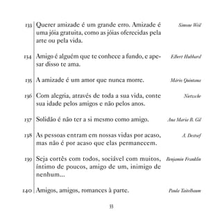!! Querer amizade é um grande erro. Amizade é              Simone Weil
    uma jóia gratuita, como as jóias oferecidas pela
    arte ou pela vida.

! Amigo é alguém que te conhece a fundo, e ape-       Elbert Hubbard
    sar disso te ama.

!# A amizade é um amor que nunca morre.                Mário Quintana


!$ Com alegria, através de toda a sua vida, conte            Nietzsche
    sua idade pelos amigos e não pelos anos.

!% Solidão é não ter a si mesmo como amigo.           Ana Maria B. Gil


! As pessoas entram em nossas vidas por acaso,             A. Destoef
    mas não é por acaso que elas permanecem.

!' Seja cortês com todos, sociável com muitos, Benjamin Franklin
    íntimo de poucos, amigo de um, inimigo de
    nenhum...

 Amigos, amigos, romances à parte.                  Paula Taitelbaum


                                !!
 