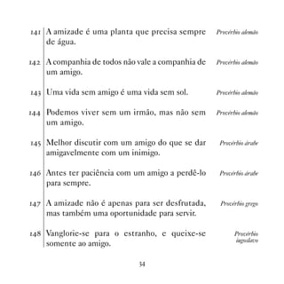 A amizade é uma planta que precisa sempre       Provérbio alemão
     de água.

   A companhia de todos não vale a companhia de   Provérbio alemão
     um amigo.

! Uma vida sem amigo é uma vida sem sol.          Provérbio alemão


 Podemos viver sem um irmão, mas não sem         Provérbio alemão
     um amigo.

# Melhor discutir com um amigo do que se dar       Provérbio árabe
     amigavelmente com um inimigo.

$ Antes ter paciência com um amigo a perdê-lo      Provérbio árabe
     para sempre.

% A amizade não é apenas para ser desfrutada,      Provérbio grego
     mas também uma oportunidade para servir.

 Vanglorie-se para o estranho, e queixe-se             Provérbio
                                                           iugoslavo
     somente ao amigo.

                              !
 
