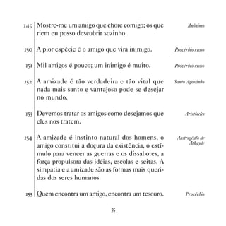 ' Mostre-me um amigo que chore comigo; os que               Anônimo
     riem eu posso descobrir sozinho.

# A pior espécie é o amigo que vira inimigo.          Provérbio russo


# Mil amigos é pouco; um inimigo é muito.             Provérbio russo


#   A amizade é tão verdadeira e tão vital que         Santo Agostinho
     nada mais santo e vantajoso pode se desejar
     no mundo.

#! Devemos tratar os amigos como desejamos que              Aristóteles
     eles nos tratem.

# A amizade é instinto natural dos homens, o           Austregésilo de
                                                               Athayde
     amigo constitui a doçura da existência, o estí-
     mulo para vencer as guerras e os dissabores, a
     força propulsora das idéias, escolas e seitas. A
     simpatia e a amizade são as formas mais queri-
     das dos seres humanos.

## Quem encontra um amigo, encontra um tesouro.             Provérbio


                                 !#
 