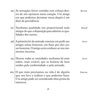 #$ As sensações fortes contidas com esforço den-     Bersezio
    tro de nós oprimem nosso coração. Um amigo
    em que podemos derramar nossa alegria é um
    dom da providência.

#% Nenhuma qualidade nos proporcionará mais           Boswell
    amigos do que a disposição para admirar as qua-
    lidades dos outros.

# A primeira lei da amizade consiste em pedir aos     Cícero
    amigos coisas honestas, em fazer por eles coi-
    sas honestas. O amigo certo conhece-se nos mo-
    mentos incertos.

#' Dentre todas as sociedades nenhuma há mais          Cícero
    nobre, mais estável, que os homens de bem
    unidos pela conformidade e pela amizade.

$ O que mais precisamos na vida é de alguém         Emerson
    que nos leve a realizar o que podemos fazer.
    Um amigo pode ser considerado obra-prima da
    natureza.

                               !$
 