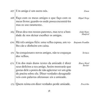 $% Um amigo é um outro nós.                                      Zenon


$ Faço com os meus amigos o que faço com os              Miguel Torga
     meus livros: guardo-os onde possa encontrá-los
     mas os uso raramente.

$' Deus deu-nos nossos parentes, mas teve a bon-            Ethel Watts
                                                               Munford
     dade de nos deixar escolher os amigos.

% Há três amigos fiéis: uma velha esposa, um ve-     Benjamin Franklin
     lho cão e dinheiro em caixa.

% Ao conquistares novos amigos, não te esqueças               Terêncio
     dos velhos.

%   Um dos mais duros testes da amizade é dizer            Henry Ward
                                                                Beecher
     seus defeitos a teu amigo. Assim mostrarás que
     gostas dele a ponto de não agüentar ver um grão
     de poeira sobre ele. Dizer verdades desagradá-
     veis com palavras afetuosas: eis a amizade.

%! Quem teima em dizer verdades perde amizade.               Provérbio


                                !
 