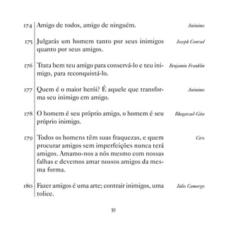% Amigo de todos, amigo de ninguém.                          Anônimo


%# Julgarás um homem tanto por seus inimigos             Joseph Conrad
    quanto por seus amigos.

%$ Trata bem teu amigo para conservá-lo e teu ini- Benjamin Franklin
    migo, para reconquistá-lo.

%% Quem é o maior herói? É aquele que transfor-               Anônimo
    ma seu inimigo em amigo.

% O homem é seu próprio amigo, o homem é seu           Bhagavad-Gita
    próprio inimigo.

%' Todos os homens têm suas fraquezas, e quem                     Ciro
    procurar amigos sem imperfeições nunca terá
    amigos. Amamo-nos a nós mesmo com nossas
    falhas e devemos amar nossos amigos da mes-
    ma forma.

 Fazer amigos é uma arte; contrair inimigos, uma       Júlio Camargo
    tolice.

                                 !'
 