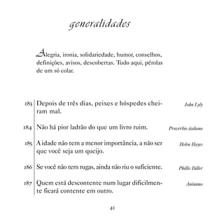 generalidades

    Alegria, ironia, solidariedade, humor, conselhos,
    definições, avisos, descobertas. Tudo aqui, pérolas
    de um só colar.




! Depois de três dias, peixes e hóspedes chei-                  John Lyly
    ram mal.

 Não há pior ladrão do que um livro ruim.              Provérbio italiano

# A idade não tem a menor importância, a não ser             Helen Hayes
    que você seja um queijo.

$ Se você não tem rugas, ainda não riu o suficiente.         Phillis Diller

% Quem está descontente num lugar dificilmen-                    Anônimo
    te ficará contente em outro.

                                 
 