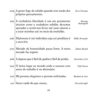 A gente foge da solidão quando tem medo dos           Érico Veríssimo
    próprios pensamentos.

# A verdadeira liberdade é um ato puramente                   Massimo
                                                             Bontempelli
    interior como a verdadeira solidão: devemos
    aprender a sentir-nos livres até num cárcere e
    a estar sozinhos até no meio da multidão.

$ Diplomata é um indivíduo cuja cor predileta é        Millôr Fernandes
    o arco-íris.

% Metade da humanidade passa fome. A outra               Juliano Bastide
    metade faz regime.

 A riqueza que é fácil de ganhar é fácil de perder.   Provérbios 13,11


' O único lugar no mundo onde o sucesso vem                Vidal Sasson
    antes do trabalho é no dicionário.

 Há pessoas elegantes e pessoas enfeitadas.           Machado de Assis


 Antes tarde do que nunca.                             Provérbio inglês


                                 
 