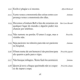 Estilo é plagiar a si mesmo.                        Alfred Hitchcock


  A arte vence a monotonia das coisas como a es-             Anônimo
  perança vence a monotonia dos dias.

! Devemos a Graham Bell o fato de estarmos em       Otto Lara Resende
  qualquer lugar do mundo e alguém poder nos
  chatear por telefone.

 Não namore no portão. O amor é cego, mas o                Provérbio
  vizinho não.

# Seja paciente no trânsito para não ser paciente            Anônimo
  no hospital.

$ O bom nome de um homem é tão precioso para        Provérbio japonês
  ele quanto a pele para o tigre.

% Não busque milagres. Tente fazê-los acontecer.             Anônimo


 Quem já teve a língua queimada não se esque-       Provérbio alemão
  ce de soprar a sopa.

                             $
 