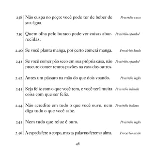 ! Não cuspa no poço: você pode ter de beber de            Provérbio russo
    sua água.

!' Quem olha pelo buraco pode ver coisas abor- Provérbio espanhol
    recidas.

 Se você planta manga, por certo comerá manga.          Provérbio hindu


 Se você comer pão seco em sua própria casa, não Provérbio espanhol
    procure comer tenros pavões na casa dos outros.

   Antes um pássaro na mão do que dois voando.            Provérbio inglês


! Seja feliz com o que você tem, e você terá muita Provérbio irlandês
    coisa com que ser feliz.

 Não acredite em tudo o que você ouve, nem Provérbio italiano
    diga tudo o que você sabe.

# Nem tudo que reluz é ouro.                              Provérbio inglês


$ A espada fere o corpo, mas as palavras ferem a alma.   Provérbio árabe


                                 
 