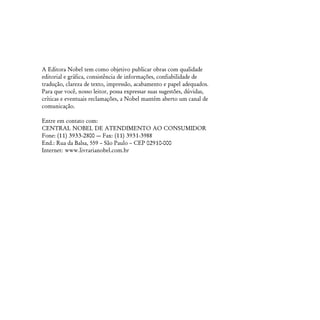 A Editora Nobel tem como objetivo publicar obras com qualidade
editorial e gráfica, consistência de informações, confiabilidade de
tradução, clareza de texto, impressão, acabamento e papel adequados.
Para que você, nosso leitor, possa expressar suas sugestões, dúvidas,
críticas e eventuais reclamações, a Nobel mantém aberto um canal de
comunicação.

Entre em contato com:
CENTRAL NOBEL DE ATENDIMENTO AO CONSUMIDOR
Fone: (11) 3933-2800 — Fax: (11) 3931-3988
End.: Rua da Balsa, 559 – São Paulo – CEP 02910-000
Internet: www.livrarianobel.com.br
 