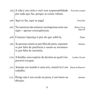 $# A vida é um ciclo e você tem responsabilidade      Provérbio oriental
    por tudo que faz, porque as coisas voltam.

$$ Aqui se faz, aqui se paga!                                 Provérbio


$% Na natureza não existem recompensas nem cas-           Robert Green
                                                              Ingersoll
    tigos – apenas conseqüências.

$ Cometer injustiça é pior do que sofrê-la.                     Platão


$' As pessoas casam-se por falta de juízo, separam-            Anônimo
    se por falta de paciência e casam-se novamen-
    te por falta de memória.

% A família: uma espécie de destino ao qual é im-     Luchino Visconti
    possível escapar.

% Arranjar um marido é uma arte, mantê-lo é um Simone de Beauvoir
    trabalho.

%   Perigo não é um cavalo na pista, é um burro na             Anônimo
    direção.

                                #
 