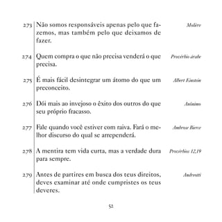 %! Não somos responsáveis apenas pelo que fa-               Molière
   zemos, mas também pelo que deixamos de
   fazer.

% Quem compra o que não precisa venderá o que      Provérbio árabe
   precisa.

%# É mais fácil desintegrar um átomo do que um       Albert Einstein
   preconceito.

%$ Dói mais ao invejoso o êxito dos outros do que          Anônimo
   seu próprio fracasso.

%% Fale quando você estiver com raiva. Fará o me-    Ambrose Bierce
   lhor discurso do qual se arrependerá.

% A mentira tem vida curta, mas a verdade dura     Provérbios 12,19
   para sempre.

%' Antes de partires em busca dos teus direitos,           Andreotti
   deves examinar até onde cumpristes os teus
   deveres.

                              #
 