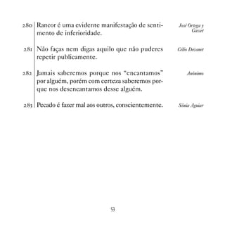 Rancor é uma evidente manifestação de senti-      José Ortega y
                                                           Gasset
    mento de inferioridade.

 Não faças nem digas aquilo que não puderes        Célio Devanet
    repetir publicamente.

   Jamais saberemos porque nos “encantamos”             Anônimo
    por alguém, porém com certeza saberemos por-
    que nos desencantamos desse alguém.

! Pecado é fazer mal aos outros, conscientemente.   Sônia Aguiar




                              #!
 