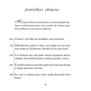 provérbios chineses

   Herança milenar construída na contemplação dos
   fatos; conhecimento que tem o poder de nortear gran-
   des problemas com poucas palavras.



 O bom é não falar de bondade, mas praticá-la.

# Dificilmente pode-se fazer um amigo em um ano,
   mas pode-se facilmente ofendê-lo em uma hora.

$ Um homem que não pode tolerar pequenas adver-
   sidades não poderá jamais realizar grandes coisas.

% É melhor praticar uma boa ação perto de casa do que
   ir longe queimar incenso.

 Se você se abaixa para tudo, acaba descendo bem
   baixo.

                               #
 