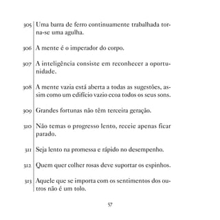 !# Uma barra de ferro continuamente trabalhada tor-
     na-se uma agulha.

!$ A mente é o imperador do corpo.

!% A inteligência consiste em reconhecer a oportu-
     nidade.

! A mente vazia está aberta a todas as sugestões, as-
     sim como um edifício vazio ecoa todos os seus sons.

!' Grandes fortunas não têm terceira geração.

! Não temas o progresso lento, receie apenas ficar
     parado.

! Seja lento na promessa e rápido no desempenho.

!   Quem quer colher rosas deve suportar os espinhos.

!! Aquele que se importa com os sentimentos dos ou-
     tros não é um tolo.

                                #%
 