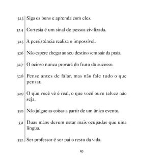 ! ! Siga os bons e aprenda com eles.

!  Cortesia é um sinal de pessoa civilizada.

! # A persistência realiza o impossível.

! $ Não espere chegar ao seu destino sem sair da praia.

! % O ocioso nunca provará do fruto do sucesso.

!  Pense antes de falar, mas não fale tudo o que
     pensar.

! ' O que você vê é real, o que você ouve talvez não
     seja.

!! Não julgue as coisas a partir de um único evento.

!! Duas mãos devem estar mais ocupadas que uma
     língua.

!!   Ser professor é ser pai o resto da vida.

                                 #'
 