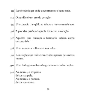 !!! Lar é todo lugar onde encontramos o bem-estar.

!! O perdão é um ato do coração.

!!# Um coração tranqüilo se adapta a muitas mudanças.

!!$ A pior das prisões é aquela feita com o coração.

!!% Aqueles que buscam a harmonia sabem como
    encontrá-la.

!! Uma vassoura velha tem seu valor.

!!' Limitações são fronteiras criadas apenas pela nossa
    mente.

! Uma linhagem nobre não garante um caráter nobre.

! Ao morrer, o leopardo
    deixa sua pele.
    Ao morrer, o homem
    deixa seu nome.

                                $
 