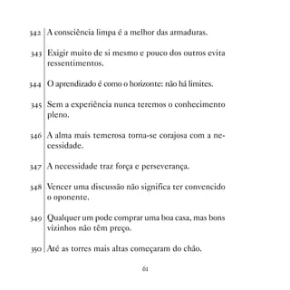 !   A consciência limpa é a melhor das armaduras.

!! Exigir muito de si mesmo e pouco dos outros evita
     ressentimentos.

! O aprendizado é como o horizonte: não há limites.

!# Sem a experiência nunca teremos o conhecimento
     pleno.

!$ A alma mais temerosa torna-se corajosa com a ne-
     cessidade.

!% A necessidade traz força e perseverança.

! Vencer uma discussão não significa ter convencido
     o oponente.

!' Qualquer um pode comprar uma boa casa, mas bons
     vizinhos não têm preço.

!# Até as torres mais altas começaram do chão.

                                $
 