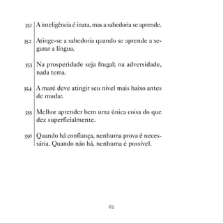 !# A inteligência é inata, mas a sabedoria se aprende.

!#   Atinge-se a sabedoria quando se aprende a se-
     gurar a língua.

!#! Na prosperidade seja frugal; na adversidade,
     nada tema.

!# A maré deve atingir seu nível mais baixo antes
     de mudar.

!## Melhor aprender bem uma única coisa do que
     dez superficialmente.

!#$ Quando há confiança, nenhuma prova é neces-
     sária. Quando não há, nenhuma é possível.




                                 $
 