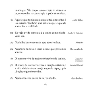 de chegar. Não importa o mal que te atormen-
     ta, se o sonho te contempla e pode se realizar.

!$ Aquele que toma a realidade e faz um sonho é             Malba Tahan
     um artista. Também será artista aquele que do
     sonho faz a realidade.

!$   Eu vejo a vida como ela é e sonho como ela de-    Adalberto Veríssimo
     veria ser.

!$! Nada lhe pertence mais que seus sonhos.                      Nietzsche


!$ Nenhum minuto é vazio desde que possamos             Marques Rebello
     sonhar.

!$# O homem vive de razão e sobrevive de sonhos.                Miguel de
                                                                Unamuno

!$$ O ponto de encontro entre a criação artística e      Antonio Tabucchi
     a vida vivida talvez esteja naquele espaço pri-
     vilegiado que é o sonho.

!$% Nada acontece antes de ser sonhado.                    Carl Sasdburg


                                $
 