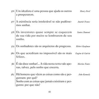 !%$ Um idealista é uma pessoa que ajuda os outros             Henry Ford
     a prosperarem.

!%% A existência seria intolerável se não pudésse-         Anatole France
     mos sonhar.

!% Os inventores quase sempre se esquecem                Santos Dumont
     de sua vida por muito se lembrarem de seu
     sonho.

!%' Os sonhadores são os arquitetos do progresso.        Hebert Kaufman


! Os que acreditam no impossível são os mais           Eugène de Guèrin
     felizes.

! É tão doce sonhar!... A vida nesta terra vale ape-     Martins Fontes
     nas, talvez, pelo sonho que encerra.

!   Há homens que vêem as coisas como são e per-           John Kennedy
     guntam: por quê?
     Sonho com as coisas que jamais existiram e per-
     gunto: por que não?

                                 $$
 