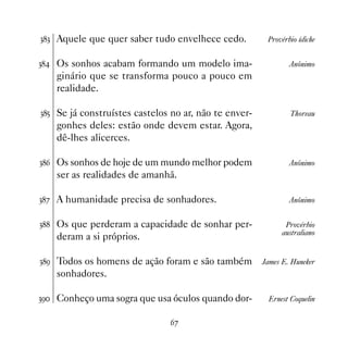 !! Aquele que quer saber tudo envelhece cedo.          Provérbio ídiche


! Os sonhos acabam formando um modelo ima-                   Anônimo
    ginário que se transforma pouco a pouco em
    realidade.

!# Se já construístes castelos no ar, não te enver-           Thoreau
    gonhes deles: estão onde devem estar. Agora,
    dê-lhes alicerces.

!$ Os sonhos de hoje de um mundo melhor podem                 Anônimo
    ser as realidades de amanhã.

!% A humanidade precisa de sonhadores.                        Anônimo


! Os que perderam a capacidade de sonhar per-               Provérbio
                                                             australiano
    deram a si próprios.

!' Todos os homens de ação foram e são também         James E. Huneker
    sonhadores.

!' Conheço uma sogra que usa óculos quando dor-        Ernest Coquelin


                               $%
 