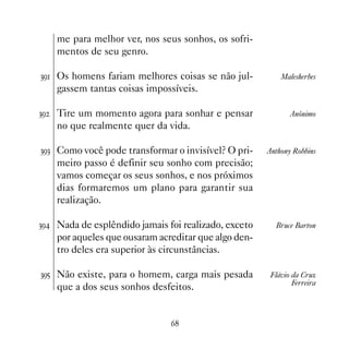 me para melhor ver, nos seus sonhos, os sofri-
     mentos de seu genro.

!' Os homens fariam melhores coisas se não jul-           Malesherbes
     gassem tantas coisas impossíveis.

!'   Tire um momento agora para sonhar e pensar               Anônimo
     no que realmente quer da vida.

!'! Como você pode transformar o invisível? O pri-     Anthony Robbins
     meiro passo é definir seu sonho com precisão;
     vamos começar os seus sonhos, e nos próximos
     dias formaremos um plano para garantir sua
     realização.

!' Nada de esplêndido jamais foi realizado, exceto      Bruce Barton
     por aqueles que ousaram acreditar que algo den-
     tro deles era superior às circunstâncias.

!'# Não existe, para o homem, carga mais pesada         Flávio da Cruz
                                                               Ferreira
     que a dos seus sonhos desfeitos.


                                $
 