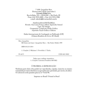 © 1999 Jacqueline Shor
                         Direitos desta edição reservados à
                                Livraria Nobel S.A.
                  Rua da Balsa, 559 — 02910-000 — São Paulo, SP.
                   Fone: (11) 3933-2800 — Fax: (11) 3931-3988
                       e-mail: ednobel@livrarianobel.com.br

                          Assistência editorial: M. Elisa Bifano
               Revisão: Ana Luiza França e Maria Aparecida Amaral
                                  Capa: AG Design
                     Composição: CompLaser Studio Gráfico
                         Impressão: Paym Gráfica e Editora

              Dados Internacionais de Catalogação na Publicação (CIP)
                        (Câmara Brasileira do Livro, SP, Brasil)

    Shor, Jacqueline
        Mil beijos em frases / Jacqueline Shor. – São Paulo: Nobel, 1999

         ISBN 85-213-118-4

         1. Citações 2. Máximas 3. Provérbio I. Título.

    99-4673                                                          CDD-869.9802

                           Índice para catálogo sistemático:
                       1. Citações: Literatura brasileira 869.9802


                        É PROIBIDA A REPRODUÇÃO
Nenhuma parte desta obra poderá ser reproduzida, copiada, transcrita ou mesmo
transmitida por meios eletrônicos ou gravações sem a permissão, por escrito, do editor.
Os infratores serão punidos pela Lei nº 9.610/98.

                             Impresso no Brasil/ Printed in Brazil
 
