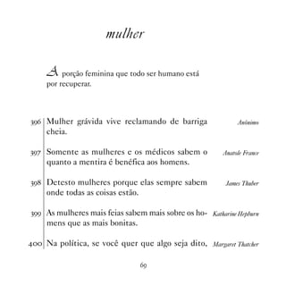 mulher

     A porção feminina que todo ser humano está
     por recuperar.



!'$ Mulher grávida vive reclamando de barriga                 Anônimo
     cheia.

!'% Somente as mulheres e os médicos sabem o             Anatole France
     quanto a mentira é benéfica aos homens.

!' Detesto mulheres porque elas sempre sabem             James Thuber
     onde todas as coisas estão.

!'' As mulheres mais feias sabem mais sobre os ho- Katharine Hepburn
     mens que as mais bonitas.

 Na política, se você quer que algo seja dito, Margaret Thatcher

                                   $'
 