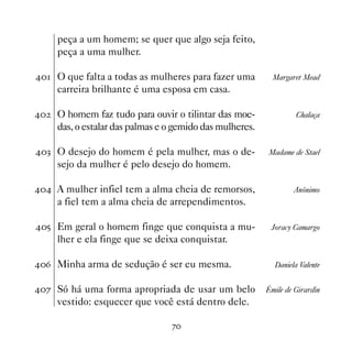 peça a um homem; se quer que algo seja feito,
     peça a uma mulher.

 O que falta a todas as mulheres para fazer uma          Margaret Mead
     carreira brilhante é uma esposa em casa.

   O homem faz tudo para ouvir o tilintar das moe-               Chalaça
     das, o estalar das palmas e o gemido das mulheres.

! O desejo do homem é pela mulher, mas o de-            Madame de Stael
     sejo da mulher é pelo desejo do homem.

 A mulher infiel tem a alma cheia de remorsos,                 Anônimo
     a fiel tem a alma cheia de arrependimentos.

# Em geral o homem finge que conquista a mu-             Joracy Camargo
     lher e ela finge que se deixa conquistar.

$ Minha arma de sedução é ser eu mesma.                   Daniela Valente


% Só há uma forma apropriada de usar um belo            Émile de Girardin
     vestido: esquecer que você está dentro dele.

                                 %
 