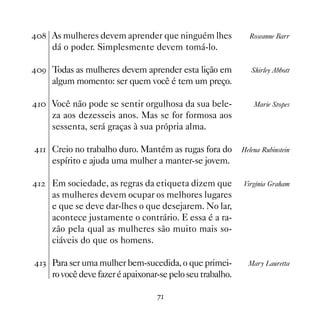As mulheres devem aprender que ninguém lhes               Roseanne Barr
     dá o poder. Simplesmente devem tomá-lo.

' Todas as mulheres devem aprender esta lição em             Shirley Abbott
     algum momento: ser quem você é tem um preço.

 Você não pode se sentir orgulhosa da sua bele-              Marie Stopes
     za aos dezesseis anos. Mas se for formosa aos
     sessenta, será graças à sua própria alma.

 Creio no trabalho duro. Mantém as rugas fora do         Helena Rubinstein
     espírito e ajuda uma mulher a manter-se jovem.

   Em sociedade, as regras da etiqueta dizem que          Virgínia Graham
     as mulheres devem ocupar os melhores lugares
     e que se deve dar-lhes o que desejarem. No lar,
     acontece justamente o contrário. E essa é a ra-
     zão pela qual as mulheres são muito mais so-
     ciáveis do que os homens.

! Para ser uma mulher bem-sucedida, o que primei-           Mary Lauretta
     ro você deve fazer é apaixonar-se pelo seu trabalho.

                                   %
 