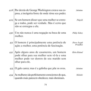 Por detrás de George Washington estava sua es-          Anônimo
     posa, a incógnita fonte de onde tirou seu poder.

 ' Se um homem disser que uma mulher se entre-              Pitigrili
     ga a todos, pode ser verdade. Mas é certo que
     não se entregou a ele.

! Um não nunca é uma negação na boca de uma           Philip Sidney
     mulher.

! O homem é principalmente uma potência de            Pierre Joseph
                                                           Proudhon
     ação; a mulher, uma potência de fascinação.

!   Após alguns anos de casamento, um homem            Helen Roland
     pode olhar para sua mulher sem vê-la e uma
     mulher pode ver dentro de seu marido sem
     olhar para ele.

!! O galo canta; mas é a galinha que põe os ovos.          Anônimo


! As mulheres são perfeitamente conscientes de que,        Michelet
     quando mais parecem obedecer, mais dominam.

                                %
 