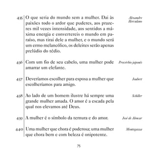 !# O que seria do mundo sem a mulher. Dai às               Alexandre
                                                            Herculano
    paixões todo o ardor que puderes, aos praze-
    res mil vezes intensidade, aos sentidos a má-
    xima energia e convertereis o mundo em pa-
    raíso, mas tirai dele a mulher, e o mundo será
    um ermo melancólico, os deleites serão apenas
    prelúdio do tédio.

!$ Com um fio de seu cabelo, uma mulher pode        Provérbio japonês
    amarrar um elefante.

!% Deveríamos escolher para esposa a mulher que              Joubert
    escolheríamos para amigo.

! Ao lado de um homem ilustre há sempre uma                 Schiller
    grande mulher amada. O amor é a escada pela
    qual nos elevamos até Deus.

!' A mulher é o símbolo da ternura e do amor.         José de Alencar


 Uma mulher que chora é poderosa; uma mulher           Montegazza
    que chora bem e com beleza é onipotente.

                                %#
 