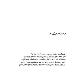 dedicatória



               Dedico este livro às minhas mães: tia Anita,
       que não conhece limites para a bondade; tia Bia, que
  confirmou minha fé nos sonhos; tia Sarita, sensibilidade
  e força muito adiante das novas gerações; à minha mãe,
que é tanto que nenhuma palavra é completa para dizê-la.
 