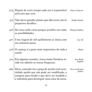 % Depois de certo tempo cada um é responsável        Clarice Lispector
     pela cara que tem.

%# Não são os grandes planos que dão certo; são os     Stephen Kanitz
     pequenos detalhes.

%$ Só estou onde estou porque acredito em todas       Whoopi Goldberg
     as possibilidades.

%% Uma viagem de mil quilômetros se inicia com                Lao-Tsé
     um primeiro passo.

% O começo é a parte mais importante de toda a                 Platão
     tarefa.

%' Em algumas ocasiões, nossa maior fortaleza re-          Joan Walsh
                                                               Anglund
     side em admitir as nossas fraquezas.

 Deus, concede-me a graça de aceitar com sere-      Prece tradicional
                                                                judaica
     nidade aquilo que não pode ser modificado, a
     coragem para mudar o que deve ser mudado e
     a sabedoria para distinguir uma coisa da outra.

                                
 