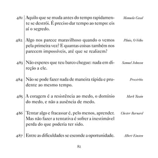 Aquilo que se muda antes do tempo rapidamen-         Manuela Casal
     te se destrói. É preciso dar tempo ao tempo: eis
     aí o segredo.

   Algo nos parece maravilhoso quando o vemos          Plínio, O Velho
     pela primeira vez? E quantas coisas também nos
     parecem impossíveis, até que se realizem?

! Não esperes que teu barco chegue: nada em di-       Samuel Johnson
     reção a ele.

 Não se pode fazer nada de maneira rápida e pru-           Provérbio
     dente ao mesmo tempo.

# A coragem é a resistência ao medo, o domínio           Mark Twain
     do medo, e não a ausência de medo.

$ Tentar algo e fracassar é, pelo menos, aprender.    Chester Barnard
     Mas não fazer a tentativa é sofrer a inestimável
     perda do que poderia ter sido.

% Entre as dificuldades se esconde a oportunidade.      Albert Einsten


                                
 