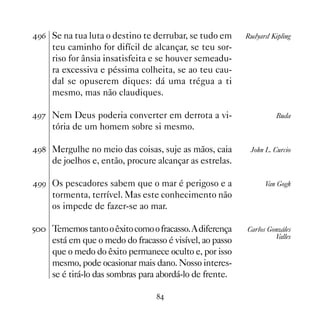 '$ Se na tua luta o destino te derrubar, se tudo em      Rudyard Kipling
     teu caminho for difícil de alcançar, se teu sor-
     riso for ânsia insatisfeita e se houver semeadu-
     ra excessiva e péssima colheita, se ao teu cau-
     dal se opuserem diques: dá uma trégua a ti
     mesmo, mas não claudiques.

'% Nem Deus poderia converter em derrota a vi-                     Buda
     tória de um homem sobre si mesmo.

' Mergulhe no meio das coisas, suje as mãos, caia        John L. Curcio
     de joelhos e, então, procure alcançar as estrelas.

'' Os pescadores sabem que o mar é perigoso e a                Van Gogh
     tormenta, terrível. Mas este conhecimento não
     os impede de fazer-se ao mar.

# Tememos tanto o êxito como o fracasso. A diferença    Carlos Gonzáles
                                                                   Valles
     está em que o medo do fracasso é visível, ao passo
     que o medo do êxito permanece oculto e, por isso
     mesmo, pode ocasionar mais dano. Nosso interes-
     se é tirá-lo das sombras para abordá-lo de frente.

                                  
 