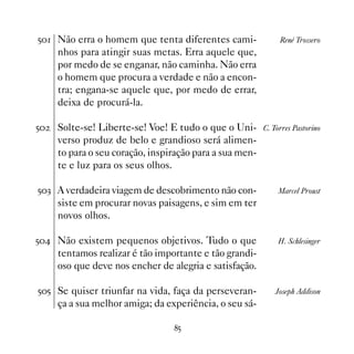 # Não erra o homem que tenta diferentes cami-               René Trossero
     nhos para atingir suas metas. Erra aquele que,
     por medo de se enganar, não caminha. Não erra
     o homem que procura a verdade e não a encon-
     tra; engana-se aquele que, por medo de errar,
     deixa de procurá-la.

#   Solte-se! Liberte-se! Voe! E tudo o que o Uni-      C. Torres Pastorino
     verso produz de belo e grandioso será alimen-
     to para o seu coração, inspiração para a sua men-
     te e luz para os seus olhos.

#! A verdadeira viagem de descobrimento não con-            Marcel Proust
     siste em procurar novas paisagens, e sim em ter
     novos olhos.

# Não existem pequenos objetivos. Tudo o que               H. Schlesinger
     tentamos realizar é tão importante e tão grandi-
     oso que deve nos encher de alegria e satisfação.

## Se quiser triunfar na vida, faça da perseveran-          Joseph Addison
     ça a sua melhor amiga; da experiência, o seu sá-

                                 #
 
