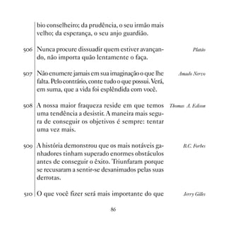 bio conselheiro; da prudência, o seu irmão mais
    velho; da esperança, o seu anjo guardião.

#$ Nunca procure dissuadir quem estiver avançan-                      Platão
    do, não importa quão lentamente o faça.

#% Não enumere jamais em sua imaginação o que lhe              Amado Nervo
    falta. Pelo contrário, conte tudo o que possui. Verá,
    em suma, que a vida foi esplêndida com você.

# A nossa maior fraqueza reside em que temos              Thomas A. Edison
    uma tendência a desistir. A maneira mais segu-
    ra de conseguir os objetivos é sempre: tentar
    uma vez mais.

#' A história demonstrou que os mais notáveis ga-                B.C. Forbes
    nhadores tinham superado enormes obstáculos
    antes de conseguir o êxito. Triunfaram porque
    se recusaram a sentir-se desanimados pelas suas
    derrotas.

# O que você fizer será mais importante do que                  Jerry Gilles


                                  $
 