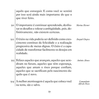 aquilo que conseguir. E como você se sentirá
     por isso será ainda mais importante do que o
     que tiver feito.

# O importante é continuar aprendendo, desfru-          Marina Horner
     tar os desafios e tolerar a ambigüidade, pois, de-
     finitivamente, não existem certezas.

#   O êxito na vida poderia ser definido como cres-      Deepak Chopra
     cimento contínuo da felicidade e a realização
     progressiva de metas dignas. O êxito é a capa-
     cidade de transformar facilmente os desejos em
     realidade.

#! Felizes aqueles que avançam, aqueles que acre-        Antônio Alonso
     ditam no futuro, aqueles que têm esperança,
     aqueles que amam o risco porque confiam,
     aqueles que se sacrificam pelo nascimento da-
     quilo que é novo.

# A melhor aterrissagem é aquela que coloca você          Comandante
                                                           Alfredo Passo
     na terra, são e salvo.

                                  %
 