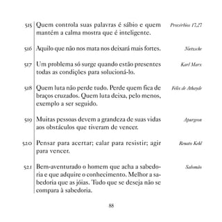 ## Quem controla suas palavras é sábio e quem         Provérbios 17,27
    mantém a calma mostra que é inteligente.

#$ Aquilo que não nos mata nos deixará mais fortes.          Nietzsche


#% Um problema só surge quando estão presentes             Karl Marx
    todas as condições para solucioná-lo.

# Quem luta não perde tudo. Perde quem fica de       Felix de Athayde
    braços cruzados. Quem luta deixa, pelo menos,
    exemplo a ser seguido.

#' Muitas pessoas devem a grandeza de suas vidas            Apurgeon
    aos obstáculos que tiveram de vencer.

#  Pensar para acertar; calar para resistir; agir         Renato Kehl
    para vencer.

#  Bem-aventurado o homem que acha a sabedo-                 Salomão
    ria e que adquire o conhecimento. Melhor a sa-
    bedoria que as jóias. Tudo que se deseja não se
    compara à sabedoria.

                                
 