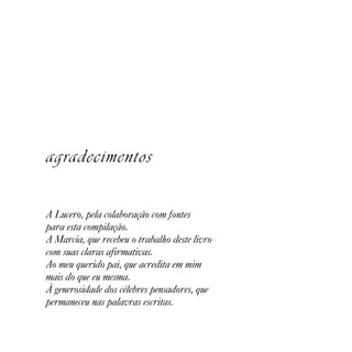 agradecimentos

A Lucero, pela colaboração com fontes
para esta compilação.
A Marcia, que recebeu o trabalho deste livro
com suas claras afirmativas.
Ao meu querido pai, que acredita em mim
mais do que eu mesma.
À generosidade dos célebres pensadores, que
permaneceu nas palavras escritas.
 