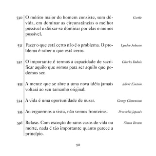 #! O mérito maior do homem consiste, sem dú-                    Goethe
     vida, em dominar as circunstâncias o melhor
     possível e deixar-se dominar por elas o menos
     possível.

#! Fazer o que está certo não é o problema. O pro-     Lyndon Johnson
     blema é saber o que está certo.

#!   O importante é termos a capacidade de sacri-        Charles Dubois
     ficar aquilo que somos para ser aquilo que po-
     demos ser.

#!! A mente que se abre a uma nova idéia jamais          Albert Einstein
     voltará ao seu tamanho original.

#! A vida é uma oportunidade de ousar.               George Clemenceau


#!# Ao erguermos a vista, não vemos fronteiras.       Provérbio japonês


#!$ Relaxe. Com exceção de raros casos de vida ou         Simon Brown
     morte, nada é tão importante quanto parece a
     princípio.

                                '
 