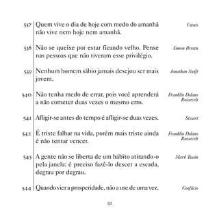 #!% Quem vive o dia de hoje com medo do amanhã                    Uwais
     não vive nem hoje nem amanhã.

#! Não se queixe por estar ficando velho. Pense           Simon Brown
     nas pessoas que não tiveram esse privilégio.

#!' Nenhum homem sábio jamais desejou ser mais            Jonathan Swift
     jovem.

# Não tenha medo de errar, pois você aprenderá         Franklin Delano
                                                               Roosevelt
     a não cometer duas vezes o mesmo erro.

# Afligir-se antes do tempo é afligir-se duas vezes.           Stssart


#   É triste falhar na vida, porém mais triste ainda    Franklin Delano
                                                               Roosevelt
     é não tentar vencer.

#! A gente não se liberta de um hábito atirando-o          Mark Twain
     pela janela: é preciso fazê-lo descer a escada,
     degrau por degrau.

# Quando vier a prosperidade, não a use de uma vez.           Confúcio


                                 '
 