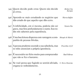 ## Quem decide pode errar. Quem não decide                  Herbert Von
                                                                Karajan
    já errou.

#$ Aprende-se mais estudando os negócios que             Warren Buffett
    dão errado do que aqueles que dão certo.

#% A infelicidade, em si mesma, poderia não ser             Octavio Paz
    grave, mas fere profundamente o outro. Isso to-
    dos nós sabemos pela experiência.

# Uma boa leitura dispensa com vantagem a com- Marquês de Maricá
    panhia de pessoas frívolas.

#' A pessoa prudente esconde a sua sabedoria, mas       Provérbios 12,23
    os tolos anunciam a própria ignorância.

## É necessário ter feito muito para compreender          Raul Follerau
    que não se fez o bastante.

## Se você pensa que fugindo se sentirá aliviado, C. Torres Pastorino
    engana-se redondamente.


                                  '
 