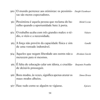 #$ O mundo pertence aos otimistas: os pessimis- Dwight Eisenhower
     tas são meros espectadores.

#$ Pessimista é aquela pessoa que reclama do ba-          Michel Levine
     rulho quando a oportunidade bate à porta.

#$   O trabalho acaba com três grandes males: o té-             Voltaire
     dio, o vício e a necessidade.

#$! A força não provém da capacidade física e sim                Gandhi
     de uma vontade indomável.

#$ Aqueles que negam liberdade aos outros não a        Abraham Lincoln
     merecem para si mesmos.

#$# É falta de educação calar um idiota, e cruelda-    Benjamin Franklin
     de deixá-lo prosseguir.

#$$ Bons modos, às vezes, significa apenas aturar os       Simon Brown
     maus modos alheios.

#$% Faze tudo como se alguém te vigiasse.                       Epicuro


                                '
 