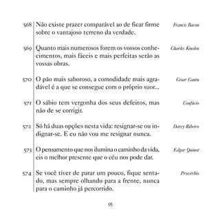 #$ Não existe prazer comparável ao de ficar firme       Francis Bacon
     sobre o vantajoso terreno da verdade.

#$' Quanto mais numerosos forem os vossos conhe-        Charles Kinsleu
     cimentos, mais fáceis e mais perfeitas serão as
     vossas obras.

#% O pão mais saboroso, a comodidade mais agra-          César Cantu
     dável é a que se consegue com o próprio suor...

#% O sábio tem vergonha dos seus defeitos, mas               Confúcio
     não de se corrigir.

#%   Só há duas opções nesta vida: resignar-se ou in-    Darcy Ribeiro
     dignar-se. E eu não vou me resignar nunca.

#%! O pensamento que nos ilumina o caminho da vida,      Edgar Quinot
     eis o melhor presente que o céu nos pode dar.

#% Se você tiver de parar um pouco, fique senta-            Provérbio
     do, mas sempre olhando para a frente, nunca
     para o caminho já percorrido.

                                 '#
 