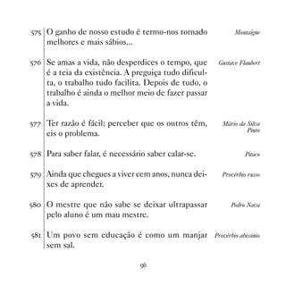 #%# O ganho de nosso estudo é termo-nos tornado                Montaigne
    melhores e mais sábios...

#%$ Se amas a vida, não desperdices o tempo, que        Gustave Flaubert
    é a teia da existência. A preguiça tudo dificul-
    ta, o trabalho tudo facilita. Depois de tudo, o
    trabalho é ainda o melhor meio de fazer passar
    a vida.

#%% Ter razão é fácil; perceber que os outros têm,        Mário da Silva
                                                                   Pinto
    eis o problema.

#% Para saber falar, é necessário saber calar-se.                 Pitaco


#%' Ainda que chegues a viver cem anos, nunca dei-        Provérbio russo
    xes de aprender.

# O mestre que não sabe se deixar ultrapassar              Pedro Nava
    pelo aluno é um mau mestre.

# Um povo sem educação é como um manjar              Provérbio abissínio
    sem sal.

                                 '$
 