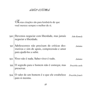 auto-estima

     Estas citações são para lembrá-lo de que
     você merece sempre o melhor de si.



#' Devemos negociar com liberdade, mas jamais        John Kennedy
     negociar a liberdade.

#' Adolescentes não precisam de críticas des-             Anônimo
     trutivas e sim de apoio, compreensão e amor
     para ajudá-los a subir.

#'   Viver não é nada. Saber viver é tudo.                 Anônimo

#'! O segredo para o homem não é começar, mas       Provérbio curdo
     preservar.

#' O valor de um homem é o que ele estabelece     Provérbio francês
     para si mesmo.

                                '
 