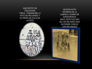 AQUÍ ESTOY EN
                           EN ESTA FOTO
      EDUCACION
                          ESTAMOS EN LA
FISICA, TOMANDOME LA
                        ALBERCA, DONDE ME
FOTO DE RECUERDO Y
                           AVENTARON AL
EL PROFE SE COLO EN
                       AGUA, ESTE FUE UNO
        LA FOTO
                       DE LOS MEJORES DIAS
                         EN DONDE CONVIVI
                          CON MIS AMIGOS
 