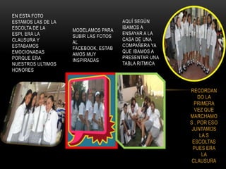 EN ESTA FOTO
ESTAMOS LAS DE LA                     AQUÍ SEGÚN
ESCOLTA DE LA                         IBAMOS A
                    MODELAMOS PARA
ESPI, ERA LA                          ENSAYAR A LA
                    SUBIR LAS FOTOS
CLAUSURA Y                            CASA DE UNA
                    AL
ESTABAMOS                             COMPAÑERA YA
                    FACEBOOK, ESTAB
EMOCIONADAS                           QUE IBAMOS A
                    AMOS MUY
PORQUE ERA                            PRESENTAR UNA
                    INSPIRADAS
NUESTROS ULTIMOS                      TABLA RITMICA
HONORES



                                                      RECORDAN
                                                          DO LA
                                                        PRIMERA
                                                        VEZ QUE
                                                      MARCHAMO
                                                      S , POR ESO
                                                       JUNTAMOS
                                                           LA S
                                                       ESCOLTAS
                                                       PUES ERA
                                                            LA
                                                       CLAUSURA
 