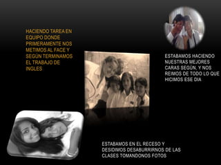 HACIENDO TAREA EN
EQUIPO DONDE
PRIMERAMENTE NOS
METIMOS AL FACE Y
SEGÚN TERMINAMOS                            ESTABAMOS HACIENDO
EL TRABAJO DE                               NUESTRAS MEJORES
INGLES                                      CARAS SEGÚN, Y NOS
                                            REIMOS DE TODO LO QUE
                                            HICIMOS ESE DIA




                    ESTABAMOS EN EL RECESO Y
                    DESIDIMOS DESABURRIRNOS DE LAS
                    CLASES TOMANDONOS FOTOS
 